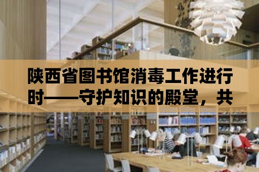 陜西省圖書館消毒工作進行時——守護知識的殿堂，共筑健康防線