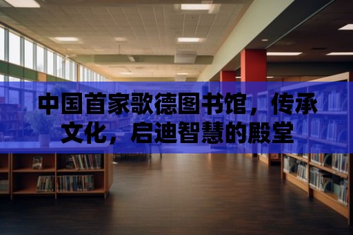 中國首家歌德圖書館，傳承文化，啟迪智慧的殿堂