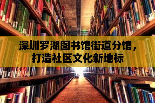 深圳羅湖圖書館街道分館，打造社區文化新地標