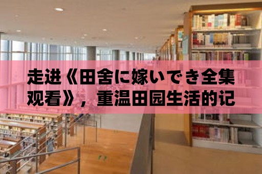 走進《田舍に嫁いでき全集觀看》，重溫田園生活的記憶。