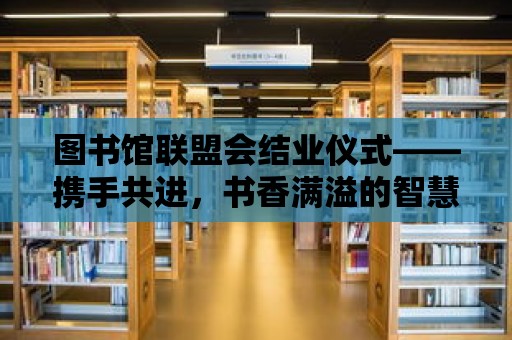 圖書館聯(lián)盟會結(jié)業(yè)儀式——攜手共進，書香滿溢的智慧之旅