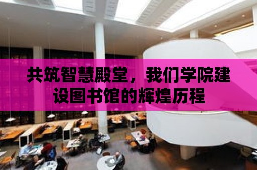 共筑智慧殿堂，我們學(xué)院建設(shè)圖書館的輝煌歷程