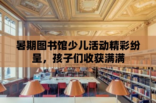 暑期圖書館少兒活動精彩紛呈，孩子們收獲滿滿