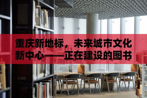 重慶新地標，未來城市文化新中心——正在建設的圖書館