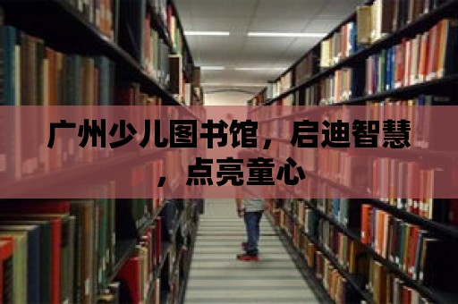 廣州少兒圖書館，啟迪智慧，點亮童心