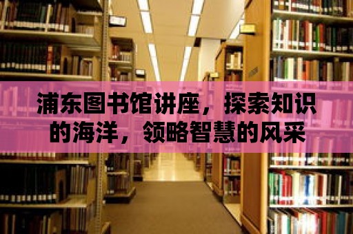 浦東圖書館講座，探索知識的海洋，領略智慧的風采