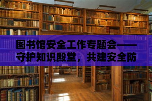 圖書館安全工作專題會——守護知識殿堂，共建安全防線