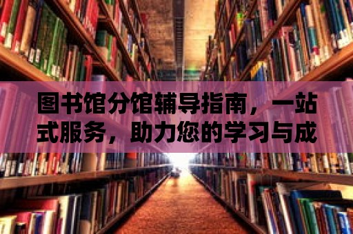 圖書館分館輔導(dǎo)指南，一站式服務(wù)，助力您的學(xué)習(xí)與成長(zhǎng)