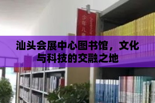 汕頭會展中心圖書館，文化與科技的交融之地