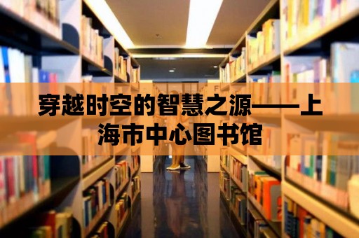 穿越時空的智慧之源——上海市中心圖書館