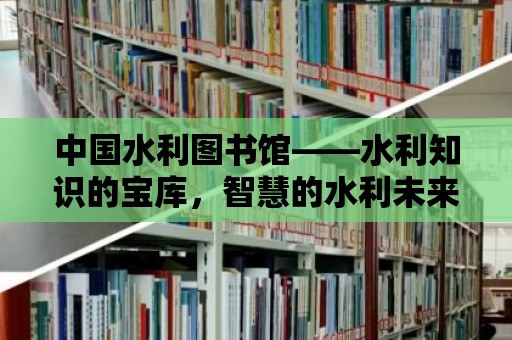 中國水利圖書館——水利知識的寶庫，智慧的水利未來