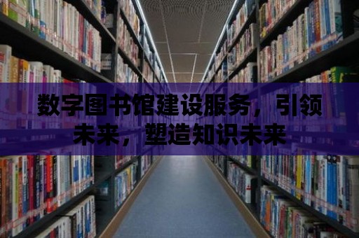 數(shù)字圖書館建設(shè)服務(wù)，引領(lǐng)未來，塑造知識未來