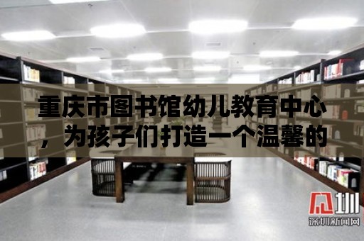 重慶市圖書館幼兒教育中心，為孩子們打造一個溫馨的閱讀天堂