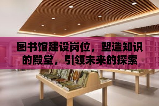 圖書館建設崗位，塑造知識的殿堂，引領未來的探索