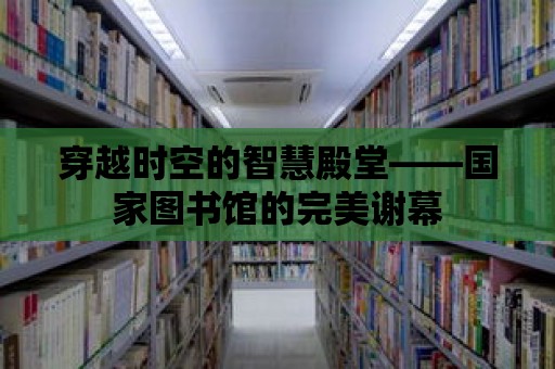 穿越時(shí)空的智慧殿堂——國(guó)家圖書(shū)館的完美謝幕