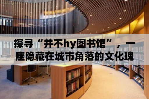 探尋“并不hy圖書館”，一座隱藏在城市角落的文化瑰寶