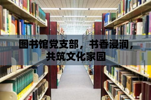 圖書館黨支部，書香浸潤，共筑文化家園