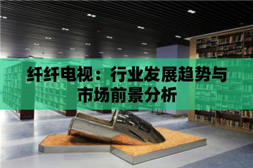 纖纖電視：行業(yè)發(fā)展趨勢與市場前景分析