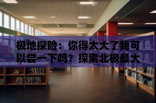 極地探險：你得太大了我可以嘗一下嗎？探索北極最大的冰川！