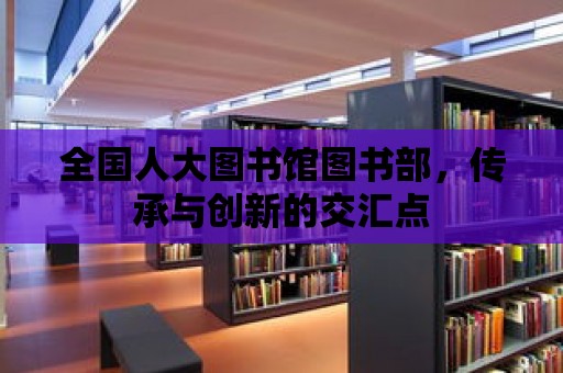 全國人大圖書館圖書部，傳承與創(chuàng)新的交匯點