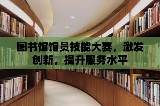 圖書館館員技能大賽，激發創新，提升服務水平