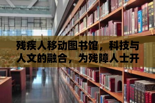 殘疾人移動(dòng)圖書館，科技與人文的融合，為殘障人士開啟知識(shí)的大門