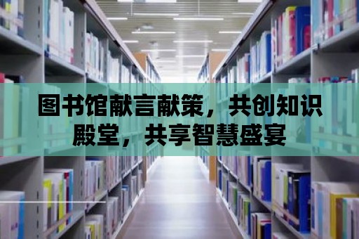 圖書館獻言獻策，共創(chuàng)知識殿堂，共享智慧盛宴