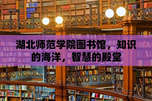 湖北師范學院圖書館，知識的海洋，智慧的殿堂