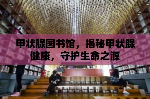 甲狀腺圖書館，揭秘甲狀腺健康，守護生命之源