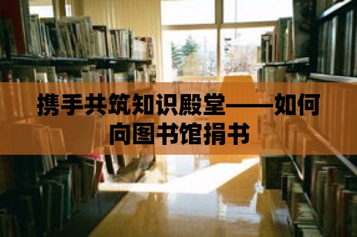 攜手共筑知識殿堂——如何向圖書館捐書