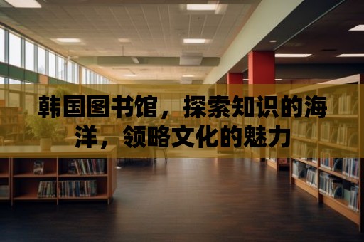 韓國圖書館，探索知識的海洋，領(lǐng)略文化的魅力