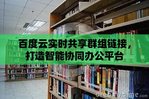 百度云實時共享群組鏈接，打造智能協同辦公平臺