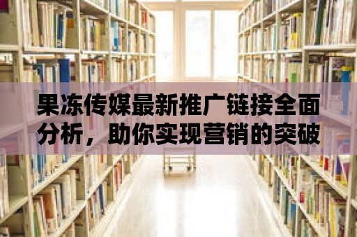 果凍傳媒最新推廣鏈接全面分析，助你實現營銷的突破！