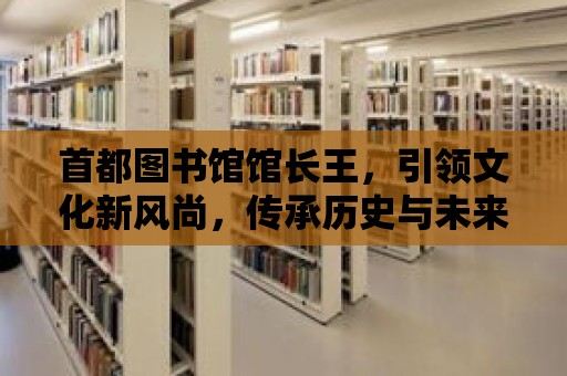 首都圖書館館長王，引領文化新風尚，傳承歷史與未來