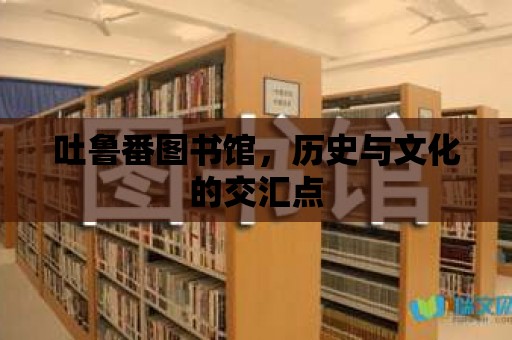 吐魯番圖書館，歷史與文化的交匯點