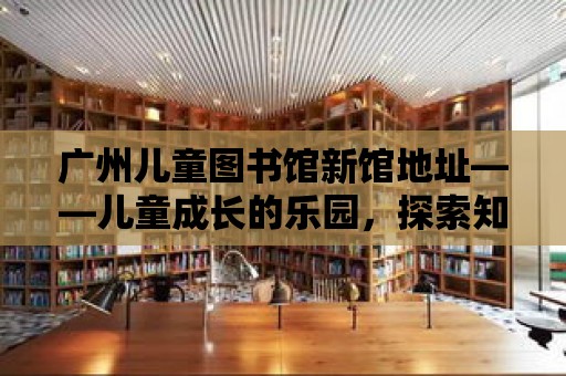 廣州兒童圖書館新館地址——兒童成長的樂園，探索知識的寶庫