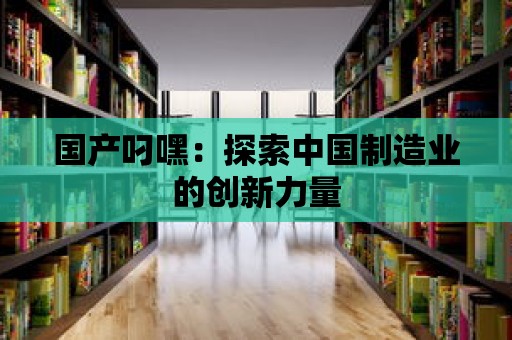 國產叼嘿：探索中國制造業的創新力量