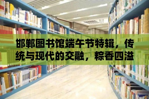 邯鄲圖書館端午節(jié)特輯，傳統(tǒng)與現(xiàn)代的交融，粽香四溢的節(jié)日慶典