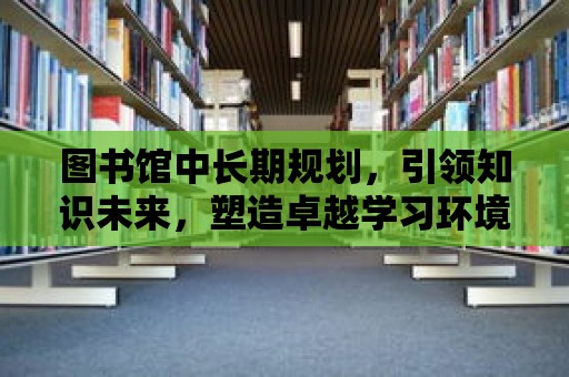 圖書館中長期規劃，引領知識未來，塑造卓越學習環境