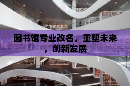 圖書館專業改名，重塑未來，創新發展