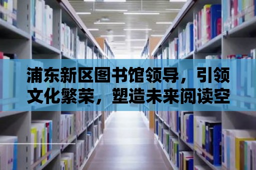 浦東新區(qū)圖書館領(lǐng)導(dǎo)，引領(lǐng)文化繁榮，塑造未來閱讀空間