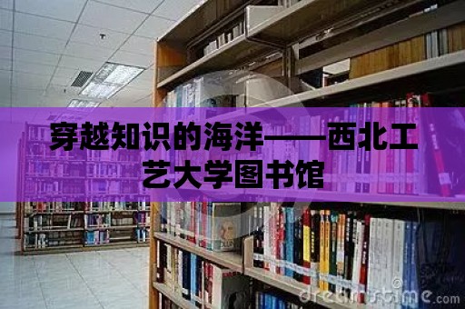 穿越知識(shí)的海洋——西北工藝大學(xué)圖書(shū)館