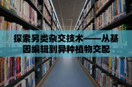 探索另類雜交技術——從基因編輯到異種植物交配