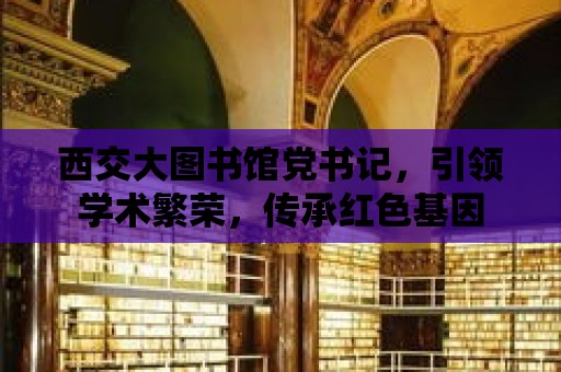 西交大圖書館黨書記，引領學術繁榮，傳承紅色基因