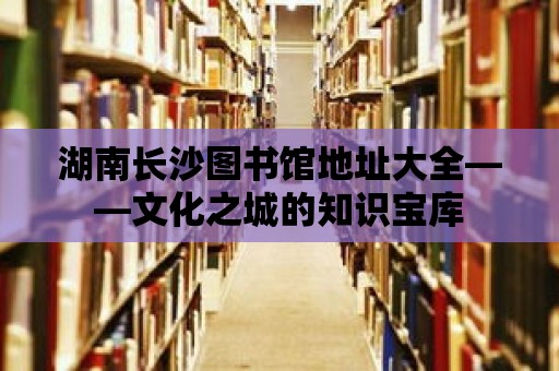 湖南長(zhǎng)沙圖書(shū)館地址大全——文化之城的知識(shí)寶庫(kù)