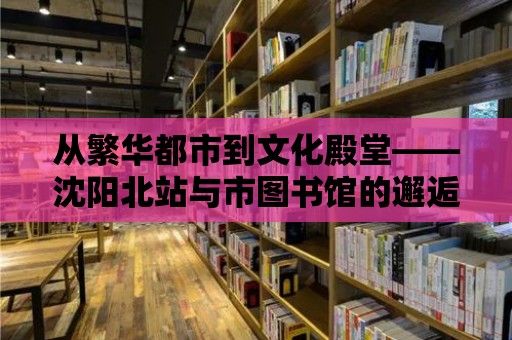 從繁華都市到文化殿堂——沈陽北站與市圖書館的邂逅