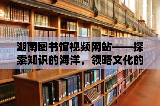 湖南圖書館視頻網(wǎng)站——探索知識(shí)的海洋，領(lǐng)略文化的魅力