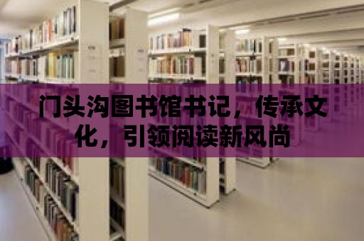 門頭溝圖書館書記，傳承文化，引領(lǐng)閱讀新風(fēng)尚