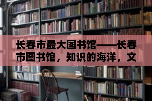 長春市最大圖書館——長春市圖書館，知識的海洋，文化的殿堂