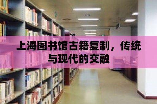 上海圖書館古籍復制，傳統與現代的交融